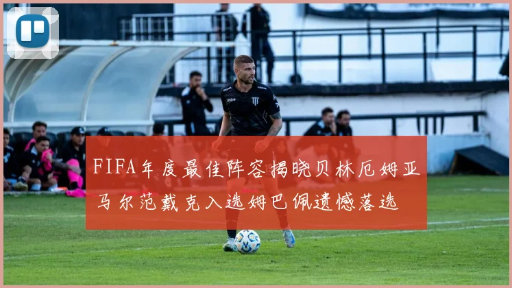 FIFA年度最佳阵容揭晓贝林厄姆亚马尔范戴克入选姆巴佩遗憾落选