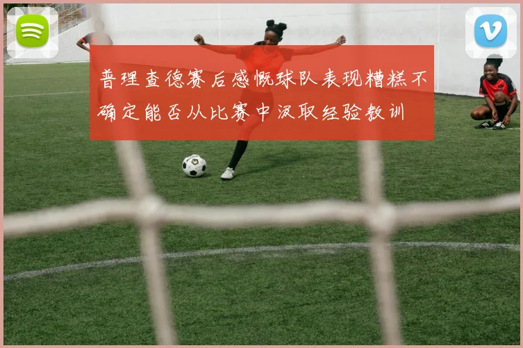 普理查德赛后感慨球队表现糟糕不确定能否从比赛中汲取经验教训