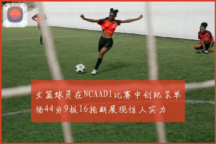 女篮球员在NCAAD1比赛中创纪录单场44分9板16抢断展现惊人实力