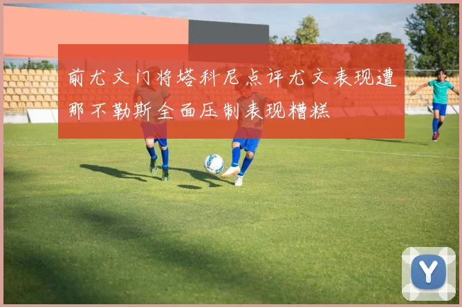 前尤文门将塔科尼点评尤文表现遭那不勒斯全面压制表现糟糕