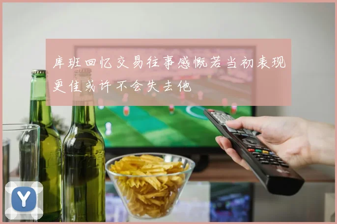 库班回忆交易往事感慨若当初表现更佳或许不会失去他