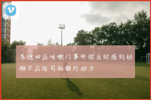 韦德回应咳嗽门事件称当时感到幼稚不应给司机额外动力
