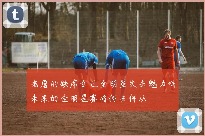 老詹的缺席会让全明星失去魅力吗未来的全明星赛将何去何从