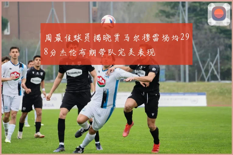 周最佳球员揭晓贾马尔穆雷场均298分杰伦布朗带队完美表现