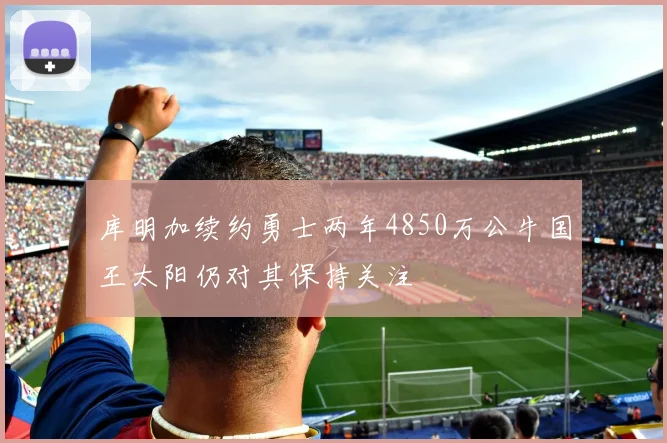 库明加续约勇士两年4850万公牛国王太阳仍对其保持关注