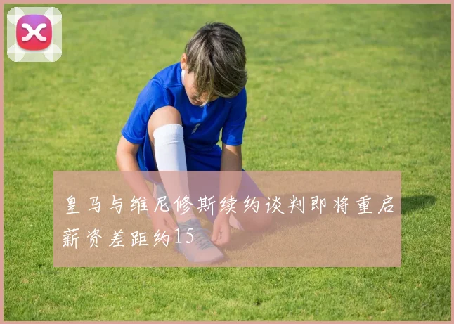 皇马与维尼修斯续约谈判即将重启薪资差距约15