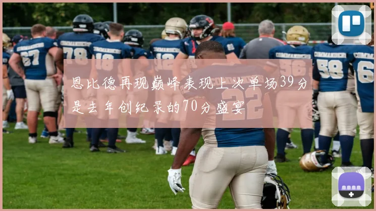 恩比德再现巅峰表现上次单场39分是去年创纪录的70分盛宴