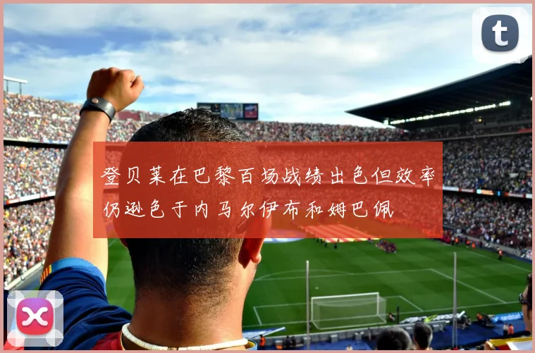 登贝莱在巴黎百场战绩出色但效率仍逊色于内马尔伊布和姆巴佩