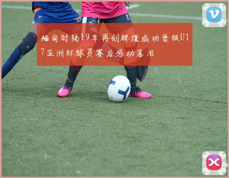 缅甸时隔19年再创辉煌成功晋级U17亚洲杯球员赛后感动落泪