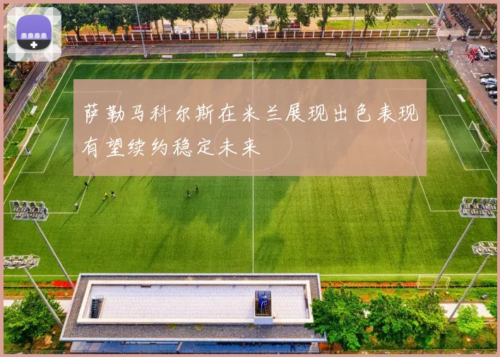 萨勒马科尔斯在米兰展现出色表现有望续约稳定未来