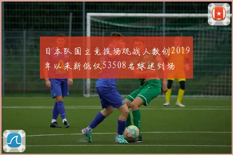 日本队国立竞技场观战人数创2019年以来新低仅53508名球迷到场