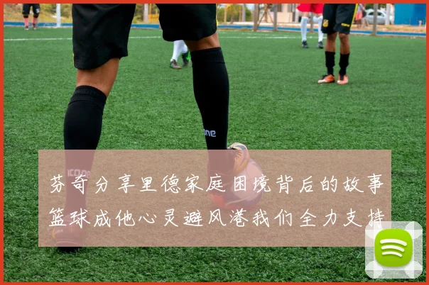 芬奇分享里德家庭困境背后的故事篮球成他心灵避风港我们全力支持与陪伴
