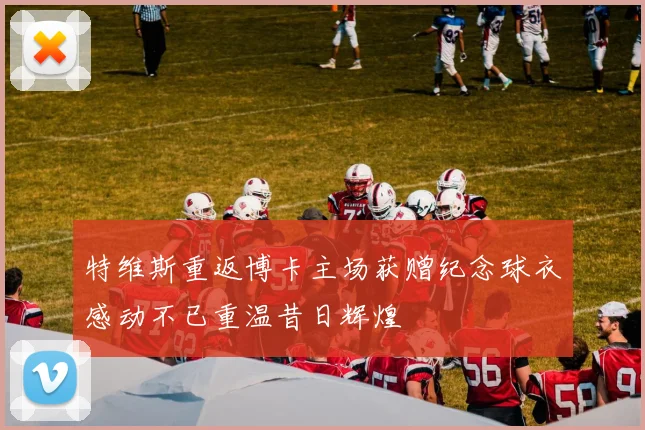 特维斯重返博卡主场获赠纪念球衣感动不已重温昔日辉煌