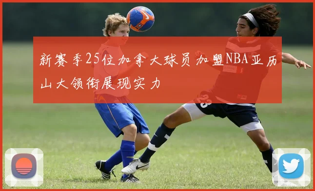 新赛季25位加拿大球员加盟NBA亚历山大领衔展现实力