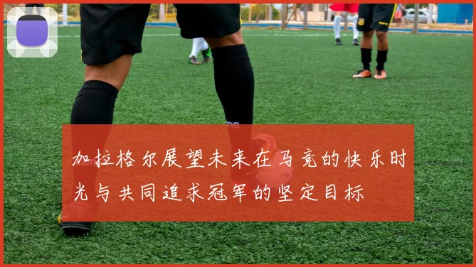 加拉格尔展望未来在马竞的快乐时光与共同追求冠军的坚定目标