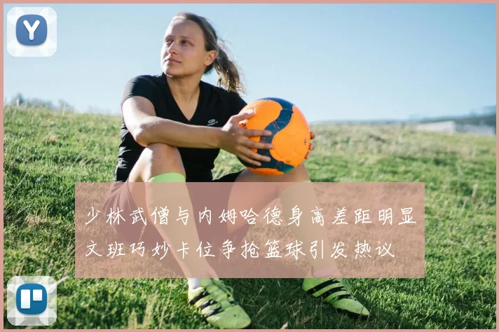 少林武僧与内姆哈德身高差距明显文班巧妙卡位争抢篮球引发热议