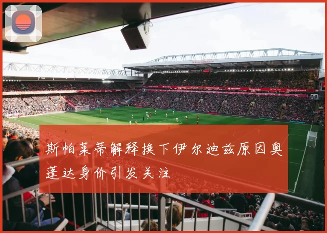 斯帕莱蒂解释换下伊尔迪兹原因奥蓬达身价引发关注
