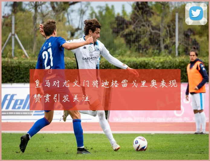 皇马对尤文门将迪格雷戈里奥表现赞赏引发关注