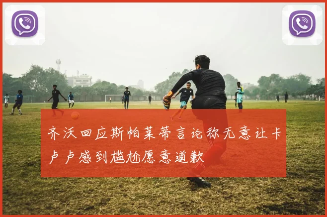 齐沃回应斯帕莱蒂言论称无意让卡卢卢感到尴尬愿意道歉