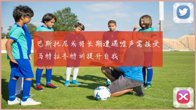 巴斯托尼或将长期遭遇嘘声需接受马特拉齐特训提升自我