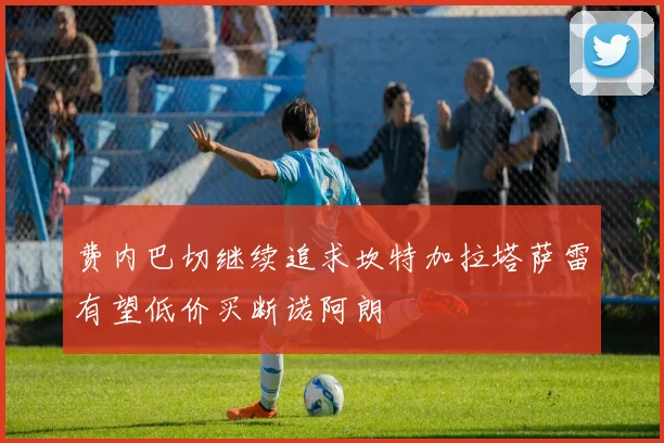 费内巴切继续追求坎特加拉塔萨雷有望低价买断诺阿朗