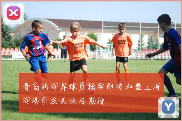 青岛西海岸球员杨希即将加盟上海海港引发关注与期待